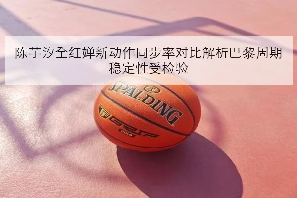 陈芋汐全红婵新动作同步率对比解析巴黎周期稳定性受检验