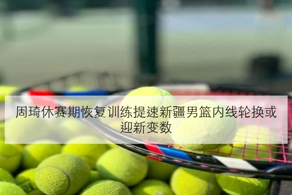 周琦休赛期恢复训练提速新疆男篮内线轮换或迎新变数