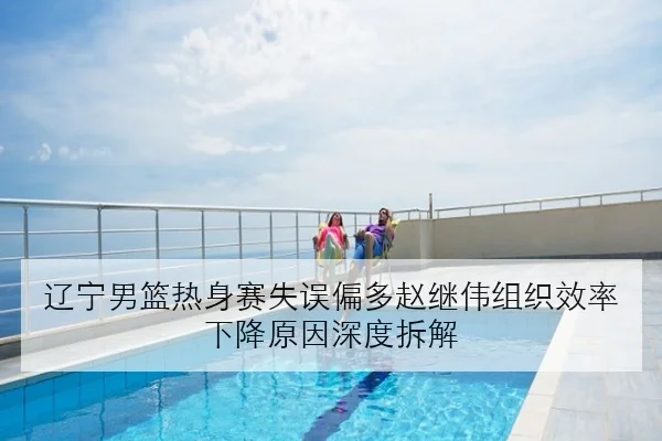 辽宁男篮热身赛失误偏多赵继伟组织效率下降原因深度拆解