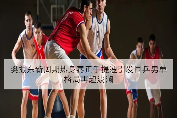 樊振东新周期热身赛正手提速引发国乒男单格局再起波澜
