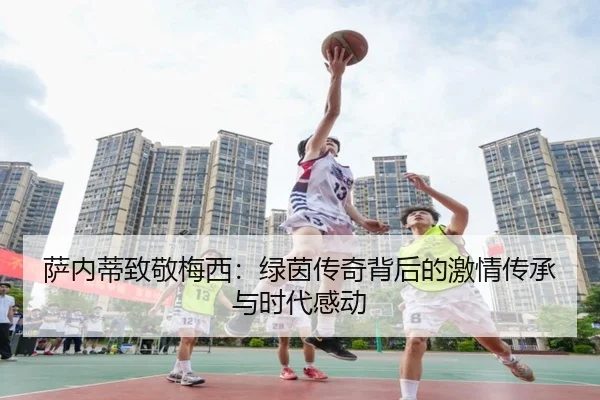 萨内蒂致敬梅西：绿茵传奇背后的激情传承与时代感动